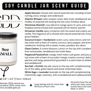 May include: A 9oz soy candle jar with a white label that says "9oz SMALL". The candle jar is surrounded by a text description of different scents, including "Apple Harvest", "Atlantis Whisper", "Christmas Warmth", "Cinnamon Vanilla", "Coconut Cream + Cardamom", "Clean Cotton", "Peppered Passionfruit", "Sea Salt + Orchid", and "White Sage + Lavender". The text also includes information about the materials used, the burn time, and the size of the jar.