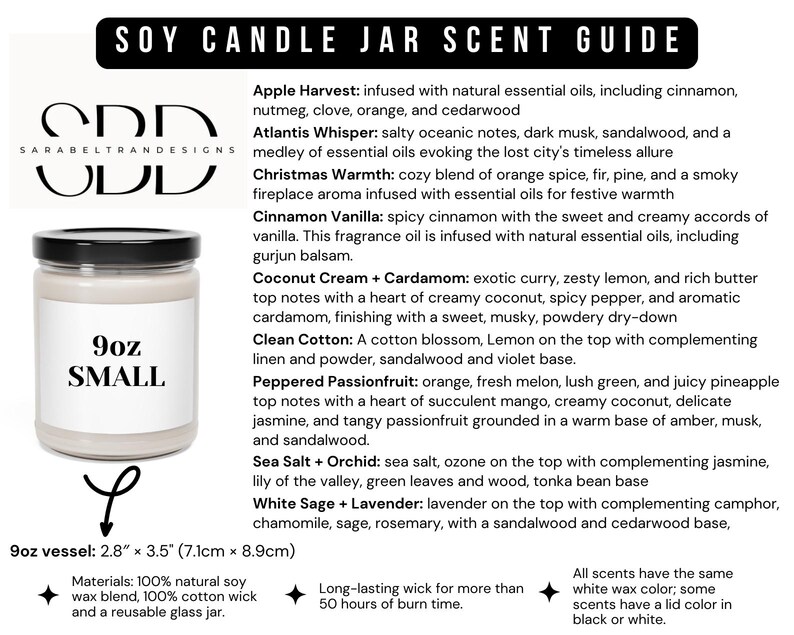 May include: A 9oz soy candle jar with a white label that says "9oz SMALL". The candle jar is surrounded by a text description of different scents, including "Apple Harvest", "Atlantis Whisper", "Christmas Warmth", "Cinnamon Vanilla", "Coconut Cream + Cardamom", "Clean Cotton", "Peppered Passionfruit", "Sea Salt + Orchid", and "White Sage + Lavender". The text also includes information about the materials used, the burn time, and the size of the jar.