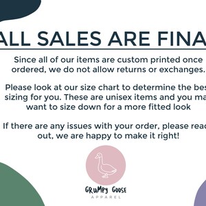 May include: A white text graphic on a black background with the text "ALL SALES ARE FINAL". The text below explains that all items are custom printed and returns or exchanges are not allowed. The text also encourages customers to use the size chart and mentions that the items are unisex. The text ends with a message that the seller is happy to help with any order issues. The graphic also includes a logo for "GRUMPY GOOSE APPAREL" with a cartoon goose.