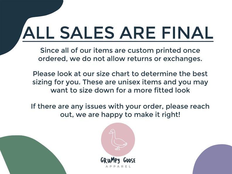 May include: A white text graphic on a black background with the text "ALL SALES ARE FINAL". The text below explains that all items are custom printed and returns or exchanges are not allowed. The text also encourages customers to use the size chart and mentions that the items are unisex. The text ends with a message that the seller is happy to help with any order issues. The graphic also includes a logo for "GRUMPY GOOSE APPAREL" with a cartoon goose.