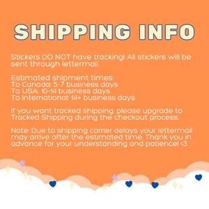 May include: Orange background with white text that reads "SHIPPING INFO". The text explains that stickers do not have tracking and are sent through lettermail. Estimated shipping times are listed for Canada, the USA, and international destinations. The text also states that tracked shipping is available for an upgrade during checkout. The text ends with a note about potential shipping carrier delays and a thank you for understanding and patience.