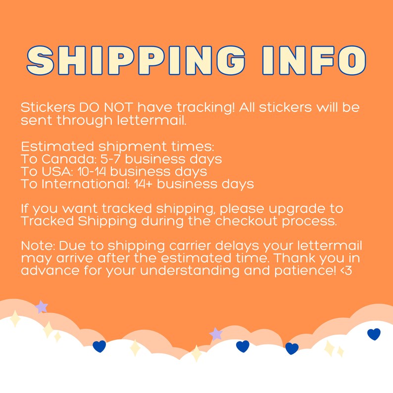 May include: Orange background with white text that reads "SHIPPING INFO". The text explains that stickers do not have tracking and are sent through lettermail. Estimated shipping times are listed for Canada, the USA, and international destinations. The text also states that tracked shipping is available for an upgrade during checkout. The text ends with a note about potential shipping carrier delays and a thank you for understanding and patience.