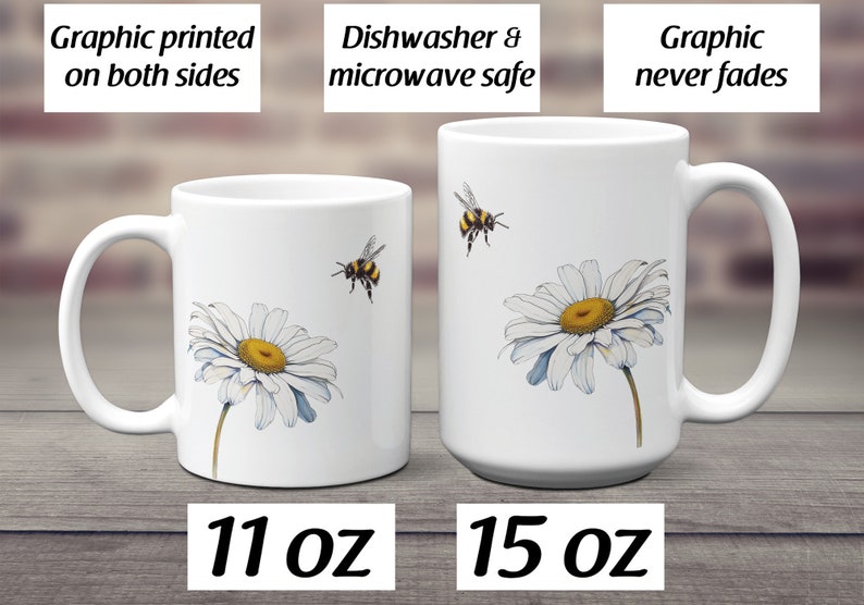 May include: Two white ceramic mugs with a daisy and bee design. The mug on the left is 11 ounces and the mug on the right is 15 ounces. Both mugs are dishwasher and microwave safe. The graphic is printed on both sides and will not fade.