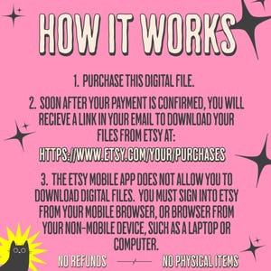 How it works.  

1.Purchase this file. 

2. Soon after your payment is confirmed, you will receive a link in your email to download your files from Etsy at https://www.etsy.com/your/purchases

3. The etsy mobile app does not allow you to download digital files.  You must sign into etsy from your mobile browser, or browser from your non-mobile device, such as a laptop or computer.

No refunds. No physical items will be shipped.  This is a digital download only.