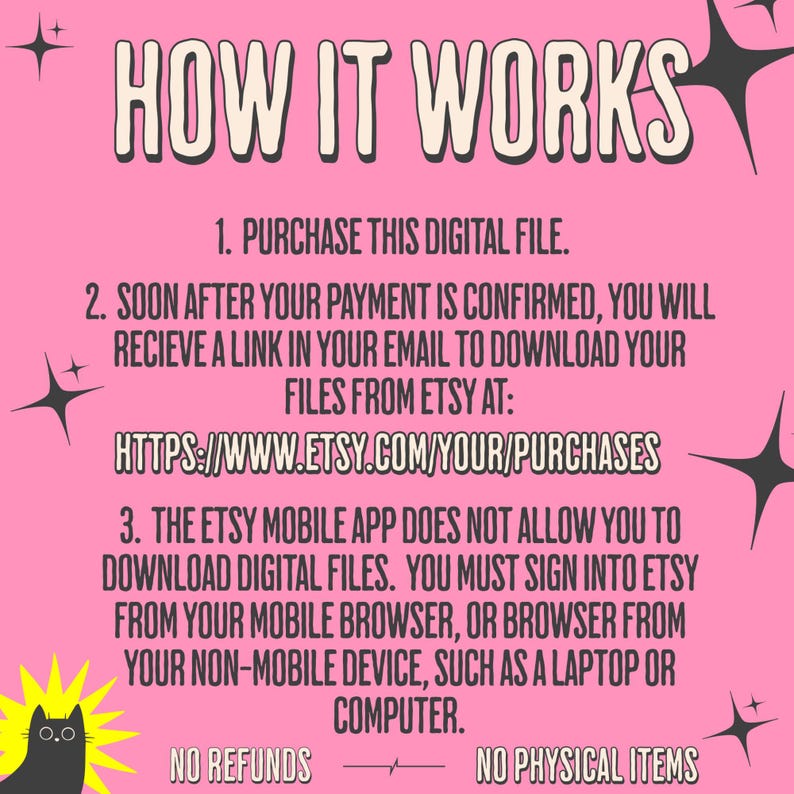 How it works.  

1.Purchase this file. 

2. Soon after your payment is confirmed, you will receive a link in your email to download your files from Etsy at https://www.etsy.com/your/purchases

3. The etsy mobile app does not allow you to download digital files.  You must sign into etsy from your mobile browser, or browser from your non-mobile device, such as a laptop or computer.

No refunds. No physical items will be shipped.  This is a digital download only.