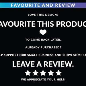 May include: A black digital graphic with white text that reads: FAVOURITE AND REVIEW, LOVE THIS DESIGN? FAVOURITE THIS PRODUCT, TO COME BACK LATER. ALREADY PURCHASED? HELP SUPPORT OUR SMALL BUSINESS AND SHOW SOME LOVE LEAVE A REVIEW. WE APPRECIATE YOUR HELP.