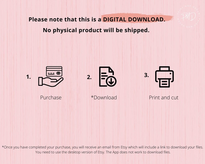 May include: A pink background with white text that reads "Please note that this is a DIGITAL DOWNLOAD. No physical product will be shipped."  Three steps are illustrated with icons: 1. Purchase, 2. Download, 3. Print and cut.  The text at the bottom reads "*Once you have completed your purchase, you will receive an email from Etsy which will include a link to download your files. You need to use the desktop version of Etsy. The App does not work to download files."