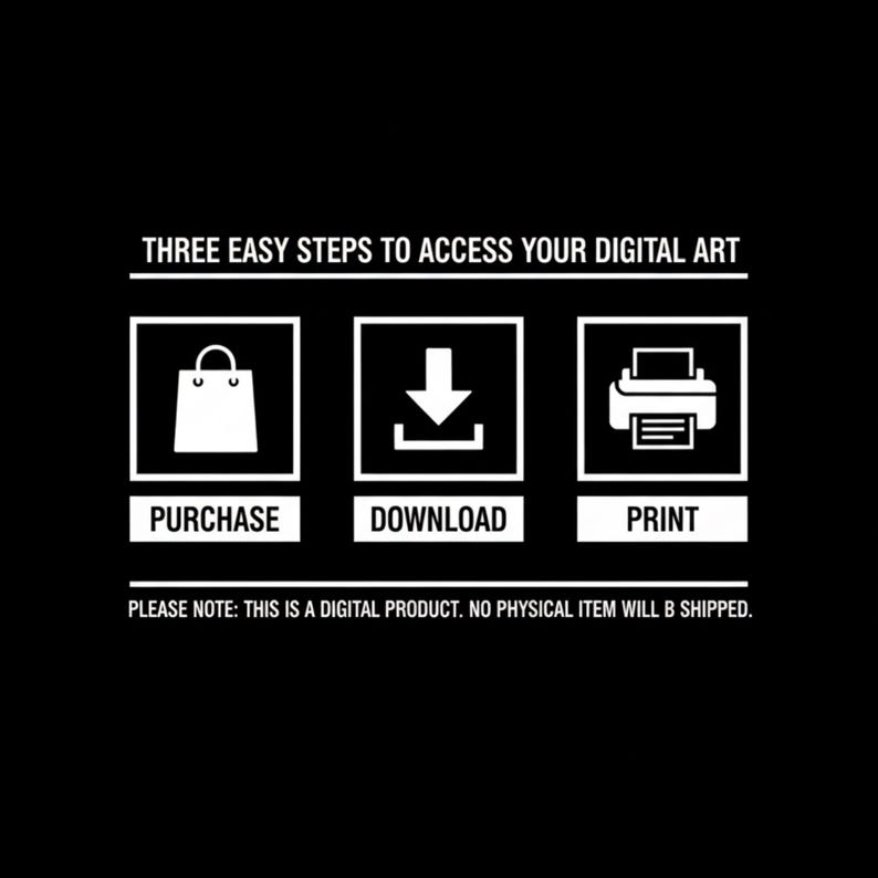 May include: A black graphic with white text and icons outlining three steps to access digital art. The text reads: THREE EASY STEPS TO ACCESS YOUR DIGITAL ART, PURCHASE, DOWNLOAD, PRINT, and PLEASE NOTE: THIS IS A DIGITAL PRODUCT. NO PHYSICAL ITEM WILL B SHIPPED.