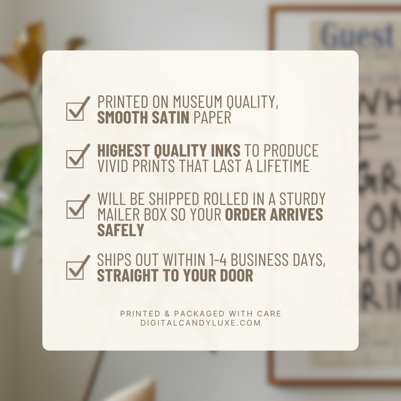 May include: A checklist of four items with checkmarks next to each. The items are printed on museum quality, smooth satin paper, highest quality inks to produce vivid prints that last a lifetime, will be shipped rolled in a sturdy mailer box so your order arrives safely, and ships out within 1-4 business days, straight to your door. The text is printed in brown on a white background.