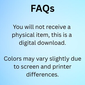 May include: Image with the word "FAQs" in bold black font at the top. Below, text states, "You will not receive a physical item, this is a digital download." Further text reads, "Colors may vary slightly due to screen and printer differences."
