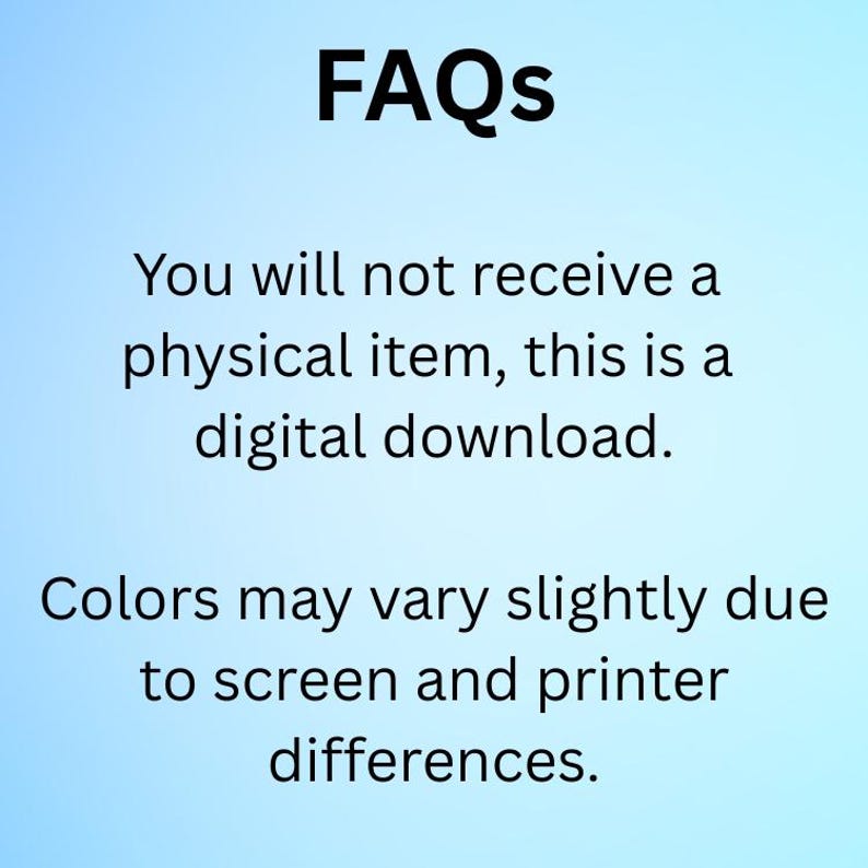 May include: Image with the word "FAQs" in bold black font at the top. Below, text states, "You will not receive a physical item, this is a digital download." Further text reads, "Colors may vary slightly due to screen and printer differences."