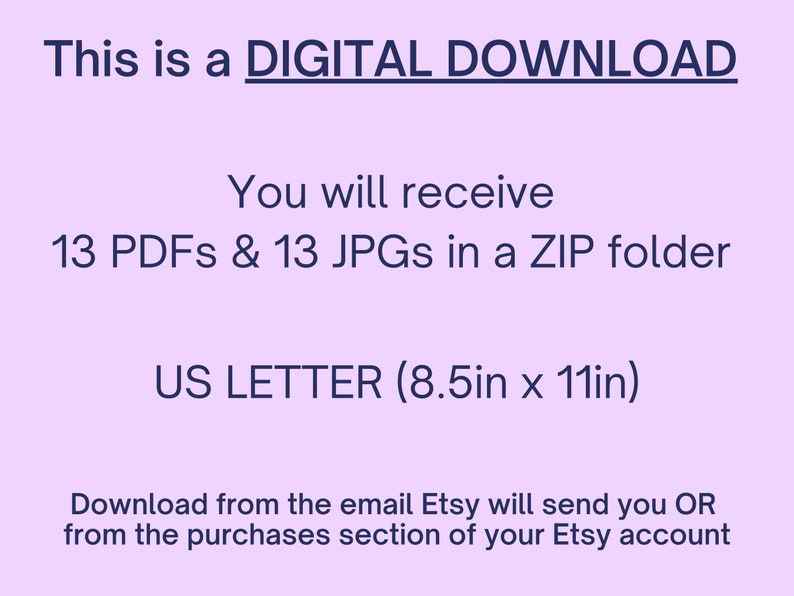 May include: A purple background with white text that reads "This is a DIGITAL DOWNLOAD. You will receive 13 PDFs & 13 JPGs in a ZIP folder. US LETTER (8.5in x 11in). Download from the email Etsy will send you OR from the purchases section of your Etsy account."