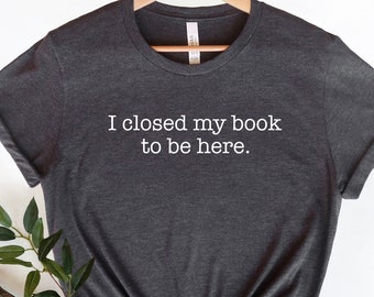 I Closed My Book to be Here shirt, Book Lover Shirt, Reader Shirt, Reading Shirt, Librarian Shirt, Gift for Book Lover, Funny Reader Shirt