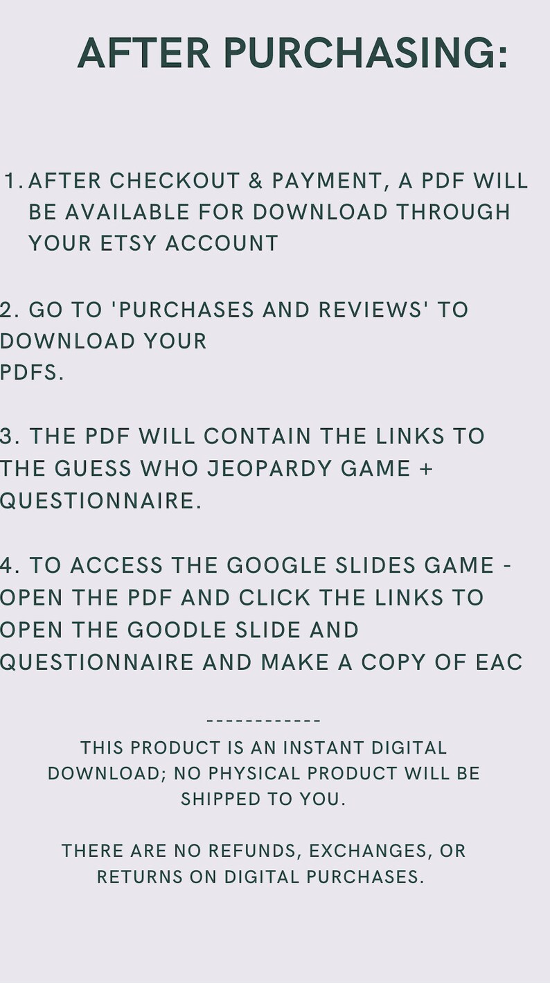 Może przedstawiać: Obraz z tekstem zawierający instrukcje dotyczące dostępu do pobrań cyfrowych po zakupie produktu na Etsy. Tekst brzmi: "PO ZAKUPIE: 1. PO ZAKOŃCZENIU ZAKUP&Oacute;W & PŁATNOŚCI, PDF BĘDZIE DOSTĘPNY DO POBRANIA ZA POŚREDNICTWEM TWOJEGO KONTA ETSY 2. WEJDŹ W 'ZAKUPY I RECENZJE', ABY POBRĄĆ SWOJE PDFY. 3. PDF BĘDZIE ZAWIERAĆ LINKI DO GRY GUESS WHO JEOPARDY + KWESTIONARIUSZ. 4. ABY UZYSKAĆ DOSTĘP DO GRY GOOGLE SLIDES - OTW&Oacute;RZ PDF I KLIKNIJ W LINKI, ABY OTWORZYĆ SLID GOOGLE I KWESTIONARIUSZ ORAZ ZROBIĆ KOPIĘ KAŻDEGO TEN PRODUKT JEST NATYCHMIASTOWYM POBRAŃCIEM CYFROWYM; ŻADEN PRODUKT FIZYCZNY NIE ZOSTANIE WYSŁANY. NIE MA ZWROT&Oacute;W, WYMIANY ANI ZWROT&Oacute;W ZA ZAKUPY CYFROWE."