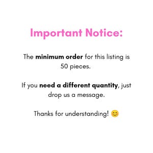 May include: A white informational sign with pink text reading Important Notice: followed by black text stating The minimum order for this listing is 50 pieces. If you need a different quantity, just drop us a message. Thanks for understanding! with a smiley face emoji.