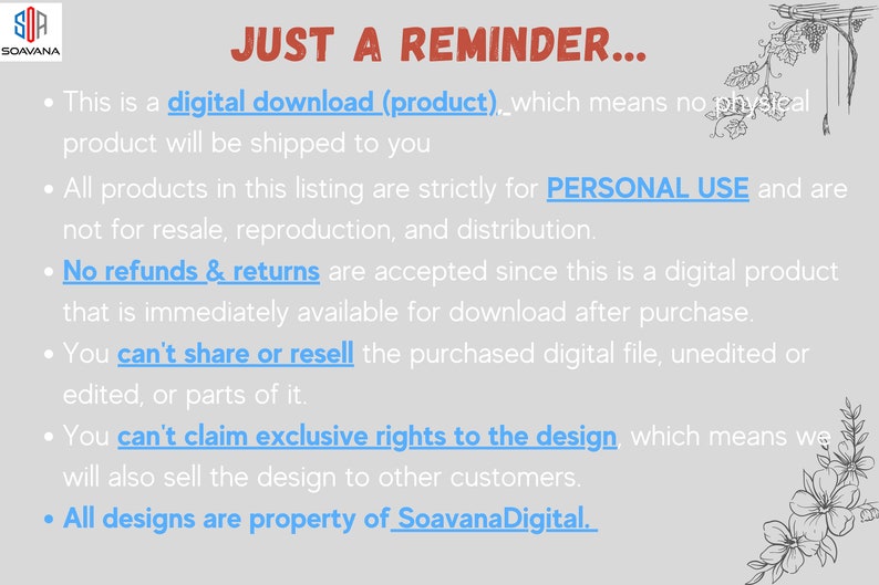 Pode incluir: Um fundo branco com texto preto que descreve os termos de uso para downloads digitais. O texto diz: "JUST A REMINDER... Esta &eacute; uma descarga digital (produto), o que significa que nenhum produto f&iacute;sico ser&aacute; enviado para voc&ecirc;. Todos os produtos nesta lista s&atilde;o estritamente para USO PESSOAL e n&atilde;o podem ser revendidos, reproduzidos ou distribu&iacute;dos. N&atilde;o s&atilde;o aceites reembolsos ou devolu&ccedil;&otilde;es, pois este &eacute; um produto digital que est&aacute; imediatamente dispon&iacute;vel para download ap&oacute;s a compra. N&atilde;o pode partilhar ou revender o ficheiro digital comprado, n&atilde;o editado ou editado, ou partes do mesmo. N&atilde;o pode reclamar direitos exclusivos sobre o design, o que significa que tamb&eacute;m venderemos o design a outros clientes. Todos os designs s&atilde;o propriedade de SoavanaDigital."