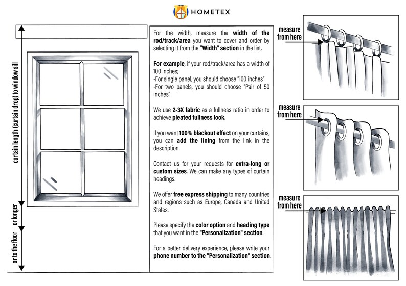 May include: Diagram showing how to measure the width of a window for curtains. The diagram shows a window with a curtain rod and curtains hanging from the rod. The text explains that you should measure the width of the rod or track area you want to cover and order by selecting it from the "Width" section in the list. The text also explains that you should use a 2-3X fabric fullness ratio to achieve a pleated fullness look. The text also explains that you can add a lining to the curtains for a blackout effect. The text also explains that you can contact the company for extra-long or custom sizes. The text also explains that the company offers free express shipping to many countries and regions such as Europe, Canada and the United States. The text also explains that you should specify the color option and heading type that you want in the "Personalization" section. The text also explains that you should write your phone number to the "Personalization" section for a better delivery experience.