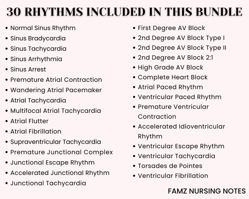 May include: A list of 30 different heart rhythms, including normal sinus rhythm, sinus bradycardia, sinus tachycardia, sinus arrhythmia, sinus arrest, premature atrial contraction, wandering atrial pacemaker, atrial tachycardia, multifocal atrial tachycardia, atrial flutter, atrial fibrillation, supraventricular tachycardia, premature junctional complex, junctional escape rhythm, accelerated junctional rhythm, junctional tachycardia, first degree AV block, 2nd degree AV block type I, 2nd degree AV block type II, 2nd degree AV block 2:1, high grade AV block, complete heart block, atrial paced rhythm, ventricular paced rhythm, premature ventricular contraction, accelerated idioventricular rhythm, ventricular escape rhythm, ventricular tachycardia, torsades de pointes, and ventricular fibrillation. The list is titled "30 Rhythms Included in This Bundle" and is followed by "FAMZ NURSING NOTES".