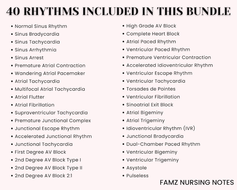May include: A list of 40 different heart rhythms, including normal sinus rhythm, sinus bradycardia, sinus tachycardia, sinus arrhythmia, sinus arrest, premature atrial contraction, wandering atrial pacemaker, atrial tachycardia, multifocal atrial tachycardia, atrial flutter, atrial fibrillation, supraventricular tachycardia, premature junctional complex, junctional escape rhythm, accelerated junctional rhythm, junctional tachycardia, first degree AV block, 2nd degree AV block type I, 2nd degree AV block type II, 2nd degree AV block 2:1, high grade AV block, complete heart block, atrial paced rhythm, ventricular paced rhythm, premature ventricular contraction, accelerated idioventricular rhythm, ventricular escape rhythm, ventricular tachycardia, torsades de pointes, ventricular fibrillation, sinoatrial exit block, atrial bigeminy, atrial trigeminy, idioventricular rhythm (IVR), junctional bradycardia, dual-chamber paced rhythm, ventricular bigeminy, ventricular trigeminy, asystole, and pulseless. The text "FAMZ NURSING NOTES" is at the bottom of the list.