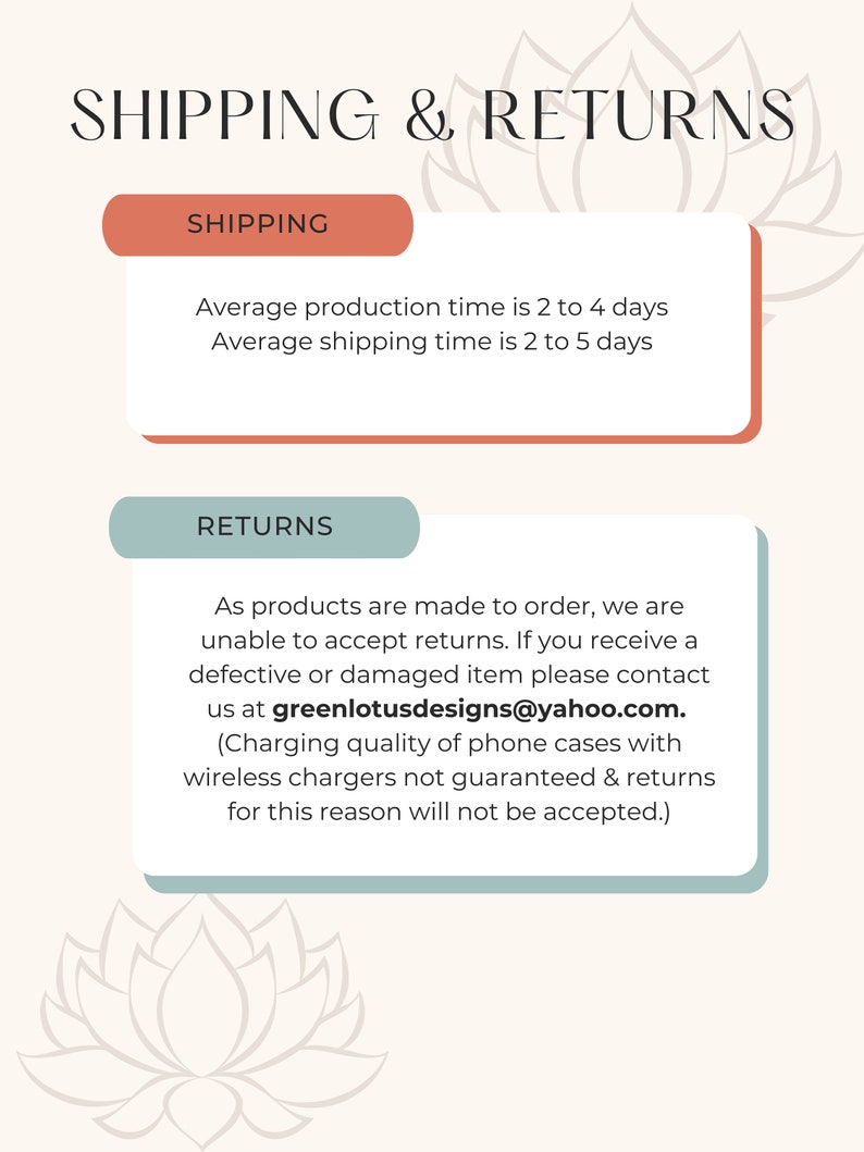 Puede incluir: Un gr&aacute;fico con un fondo marr&oacute;n claro y un dise&ntilde;o de flor de loto blanca. El texto "SHIPPING & RETURNS" est&aacute; en negro en la parte superior. El texto "SHIPPING" est&aacute; en blanco sobre un fondo naranja claro. El texto "RETURNS" est&aacute; en blanco sobre un fondo azul claro. El texto debajo del encabezado "SHIPPING" es "Average production time is 2 to 4 days. Average shipping time is 2 to 5 days." El texto debajo del encabezado "RETURNS" es "As products are made to order, we are unable to accept returns. If you receive a defective or damaged item please contact us at greenlotusdesigns@yahoo.com. (Charging quality of phone cases with wireless chargers not guaranteed & returns for this reason will not be accepted.)"