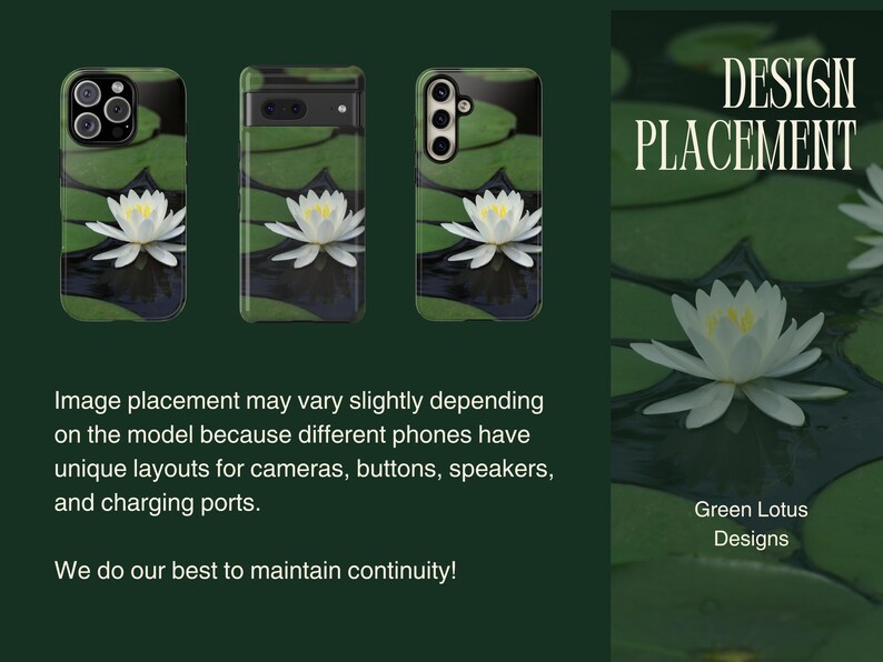 May include: Three phone cases with a design of white water lilies on a green background. The text "DESIGN PLACEMENT" is at the top of the image. The text "Green Lotus Designs" is at the bottom of the image.