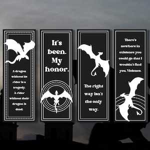 May include: Four black and white bookmark designs with dragon silhouettes and quotes. The quotes are: "A dragon without its rider is a tragedy. A rider without their dragon is dead." "It's been. My honor." "The right way isn't the only way." "There's nowhere in existence you could go that I wouldn't find you, Violence."