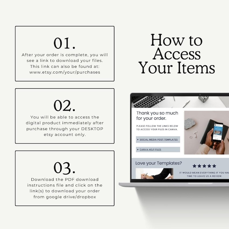 May include: A how-to guide for accessing digital products purchased on Etsy. The guide includes three steps: 1. After your order is complete, you will see a link to download your files. 2. You will be able to access the digital product immediately after purchase through your desktop Etsy account only. 3. Download the PDF download instructions file and click on the link(s) to download your order from Google Drive/Dropbox.