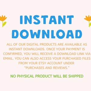 May include: Text graphic with the words "INSTANT DOWNLOAD" in blue and yellow flowers on either side. The text below explains that digital products are available as instant downloads and that a download link will be sent via email after purchase. The text also states that purchased files can be accessed from the Etsy account under "Purchases and Reviews." The final line of text states "NO PHYSICAL PRODUCT WILL BE SHIPPED."