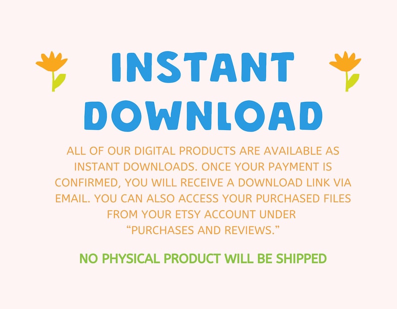 May include: Text graphic with the words "INSTANT DOWNLOAD" in blue and yellow flowers on either side. The text below explains that digital products are available as instant downloads and that a download link will be sent via email after purchase. The text also states that purchased files can be accessed from the Etsy account under "Purchases and Reviews." The final line of text states "NO PHYSICAL PRODUCT WILL BE SHIPPED."