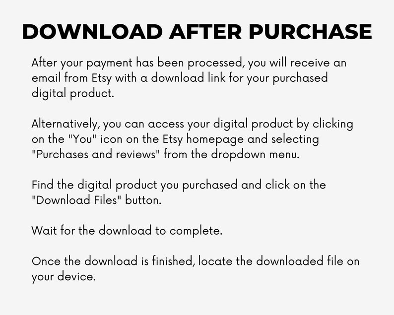 May include: Text-based instructions on how to download a digital product after purchase from Etsy. The instructions include information about receiving an email with a download link, accessing the product through the Etsy homepage, and locating the downloaded file on your device.