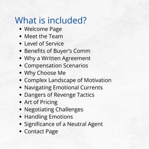 May include: A list of topics covered in a guide for buyers and sellers in the real estate market. Topics include: Welcome Page, Meet the Team, Level of Service, Benefits of Buyer's Comm, Why a Written Agreement, Compensation Scenarios, Why Choose Me, Complex Landscape of Motivation, Navigating Emotional Currents, Dangers of Revenge Tactics, Art of Pricing, Negotiating Challenges, Handling Emotions, Significance of a Neutral Agent, and Contact Page.