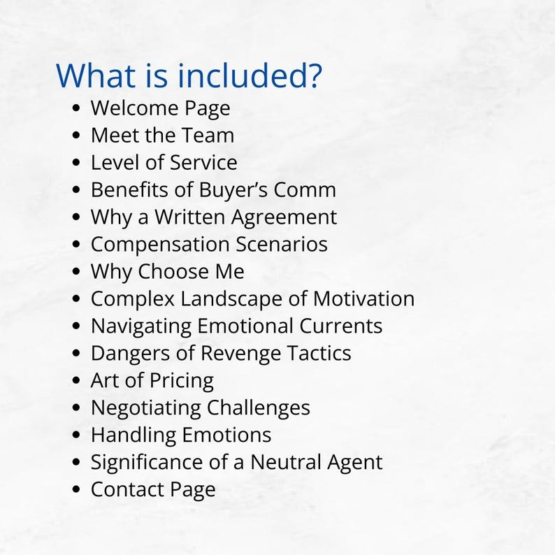 May include: A list of topics covered in a guide for buyers and sellers in the real estate market. Topics include: Welcome Page, Meet the Team, Level of Service, Benefits of Buyer's Comm, Why a Written Agreement, Compensation Scenarios, Why Choose Me, Complex Landscape of Motivation, Navigating Emotional Currents, Dangers of Revenge Tactics, Art of Pricing, Negotiating Challenges, Handling Emotions, Significance of a Neutral Agent, and Contact Page.