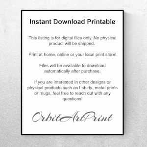 May include: Text on a white background that reads "Instant Download Printable".  This listing is for digital files only. No physical product will be shipped. Print at home, online or your local print store! Files will be available to download automatically after purchase. If you are interested in other designs or physical products such as t-shirts, metal prints or mugs, feel free to reach out with any questions! Orbit ArtPrint"
