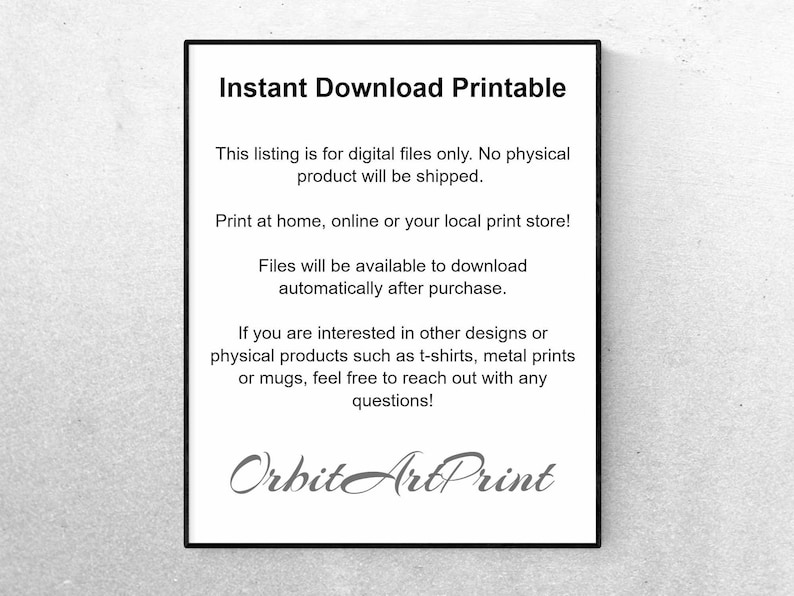 May include: Text on a white background that reads "Instant Download Printable".  This listing is for digital files only. No physical product will be shipped. Print at home, online or your local print store! Files will be available to download automatically after purchase. If you are interested in other designs or physical products such as t-shirts, metal prints or mugs, feel free to reach out with any questions! Orbit ArtPrint"