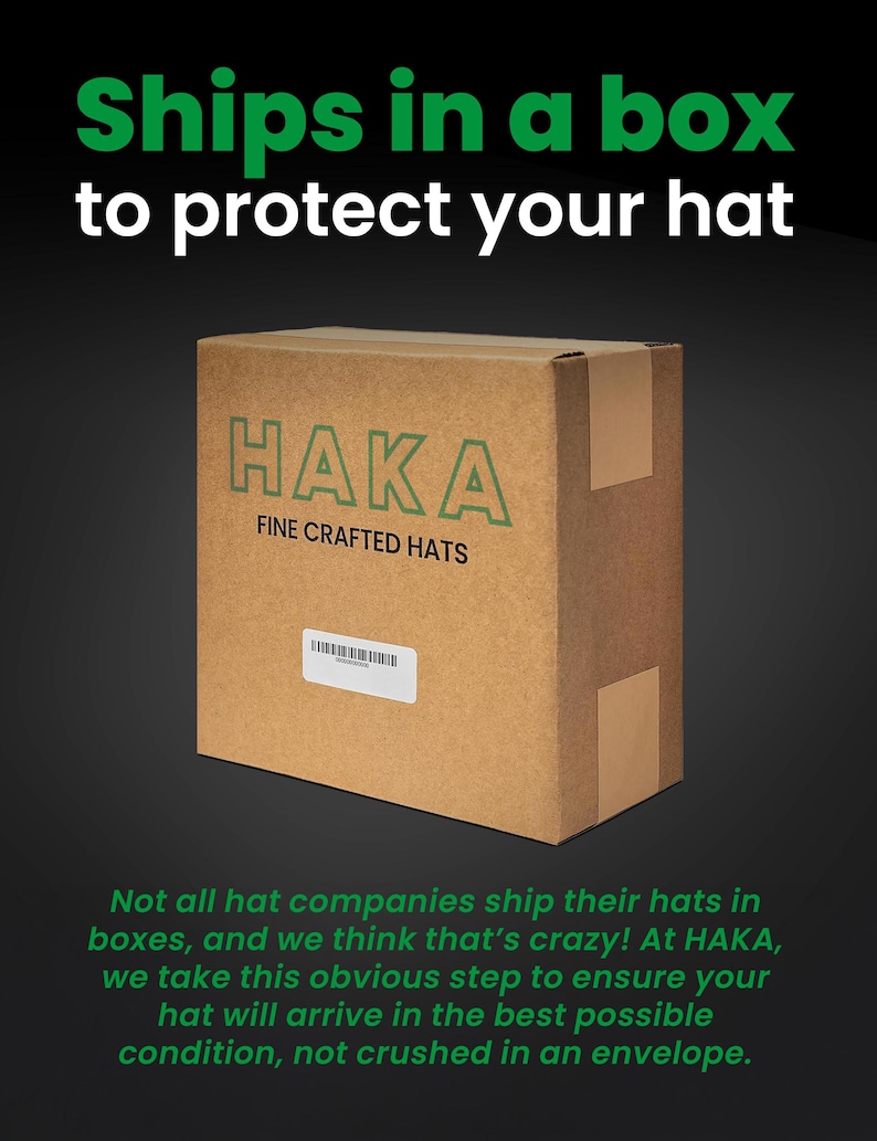 May include: A brown cardboard box with the text "HAKA FINE CRAFTED HATS" printed on it. The box is sitting on a black background. The text "Ships in a box to protect your hat" is printed above the box. The text below the box reads "Not all hat companies ship their hats in boxes, and we think that's crazy! At HAKA, we take this obvious step to ensure your hat will arrive in the best possible condition, not crushed in an envelope."