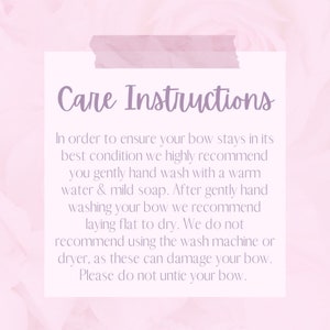 May include: Care instructions for a bow. In order to ensure your bow stays in its best condition, we highly recommend you gently hand wash it with warm water and mild soap. After gently hand washing your bow, we recommend laying it flat to dry. We do not recommend using the wash machine or dryer, as these can damage your bow. Please do not untie your bow.