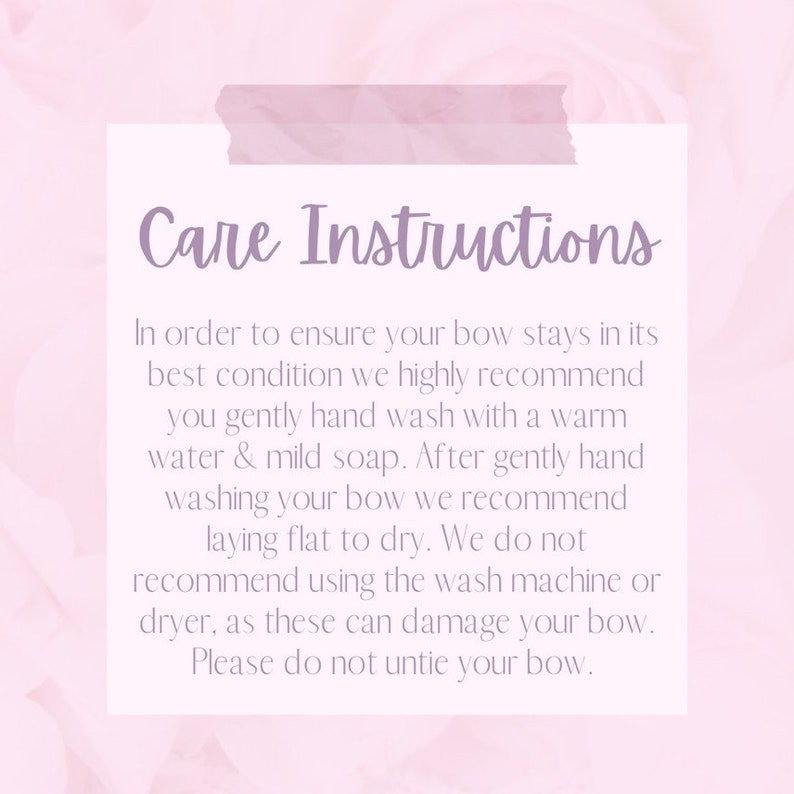 May include: Care instructions for a bow. In order to ensure your bow stays in its best condition, we highly recommend you gently hand wash it with warm water and mild soap. After gently hand washing your bow, we recommend laying it flat to dry. We do not recommend using the wash machine or dryer, as these can damage your bow. Please do not untie your bow.