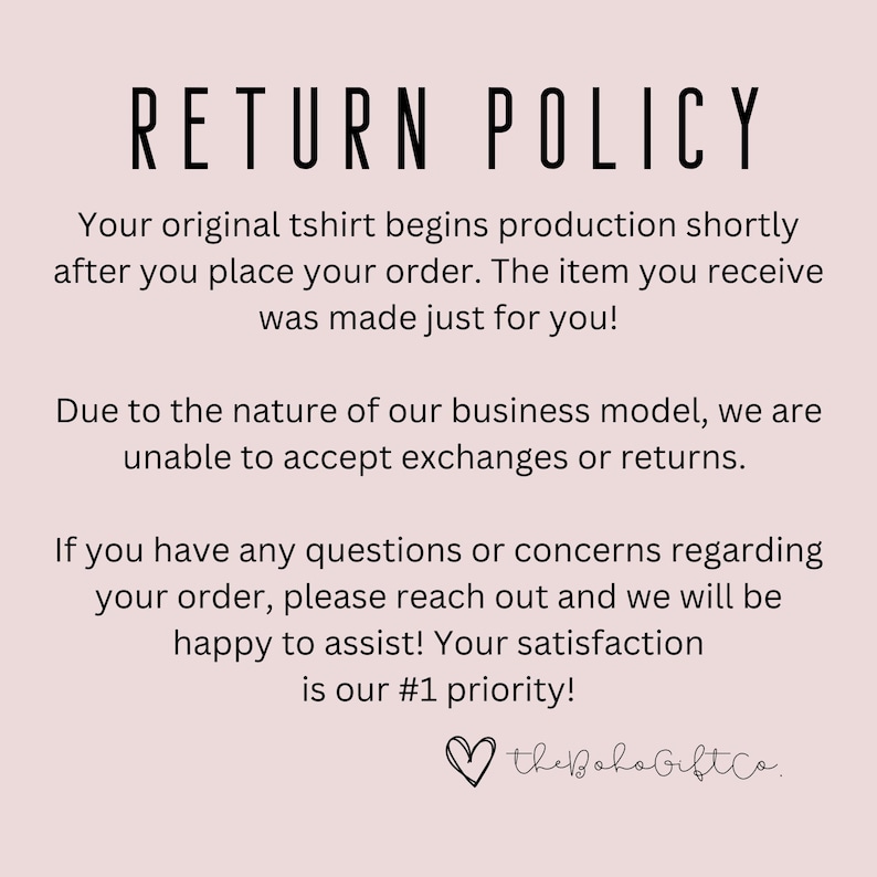 K&ouml;nnte beinhalten: Ein wei&szlig;er Hintergrund mit schwarzem Text, der eine R&uuml;ckgabepolitik f&uuml;r ein Unternehmen beschreibt. Der Text lautet: "RETURN POLICY Your original tshirt begins production shortly after you place your order. The item you receive was made just for you! Due to the nature of our business model, we are unable to accept exchanges or returns. If you have any questions or concerns regarding your order, please reach out and we will be happy to assist! Your satisfaction is our #1 priority! thebohogiftco."