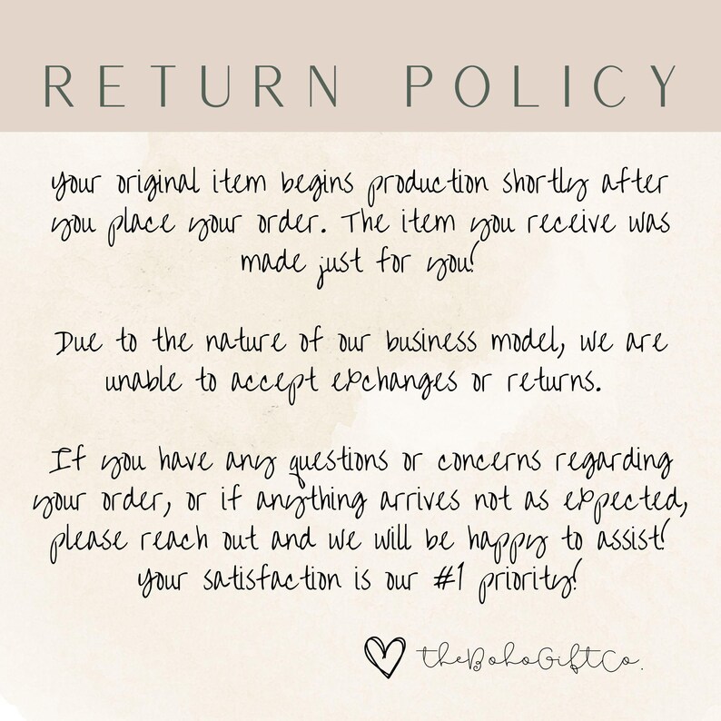 May include: A white background with black text outlining a return policy. The text reads: "RETURN POLICY your original item begins production shortly after you place your order. The item you receive was made just for you! Due to the nature of our business model, we are unable to accept exchanges or returns. If you have any questions or concerns regarding your order, or if anything arrives not as expected, please reach out and we will be happy to assist! your satisfaction is our #1 priority! the Boho GiftCo."