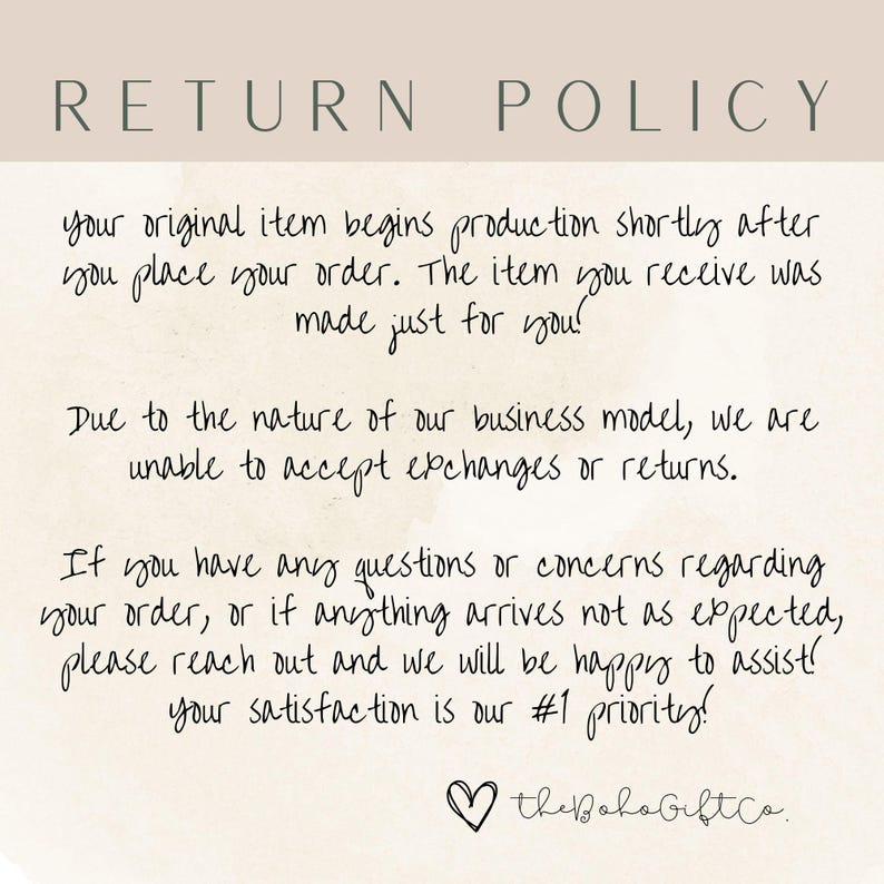 May include: A white background with black text outlining a return policy. The text reads: "RETURN POLICY your original item begins production shortly after you place your order. The item you receive was made just for you! Due to the nature of our business model, we are unable to accept exchanges or returns. If you have any questions or concerns regarding your order, or if anything arrives not as expected, please reach out and we will be happy to assist! your satisfaction is our #1 priority! the Boho GiftCo."