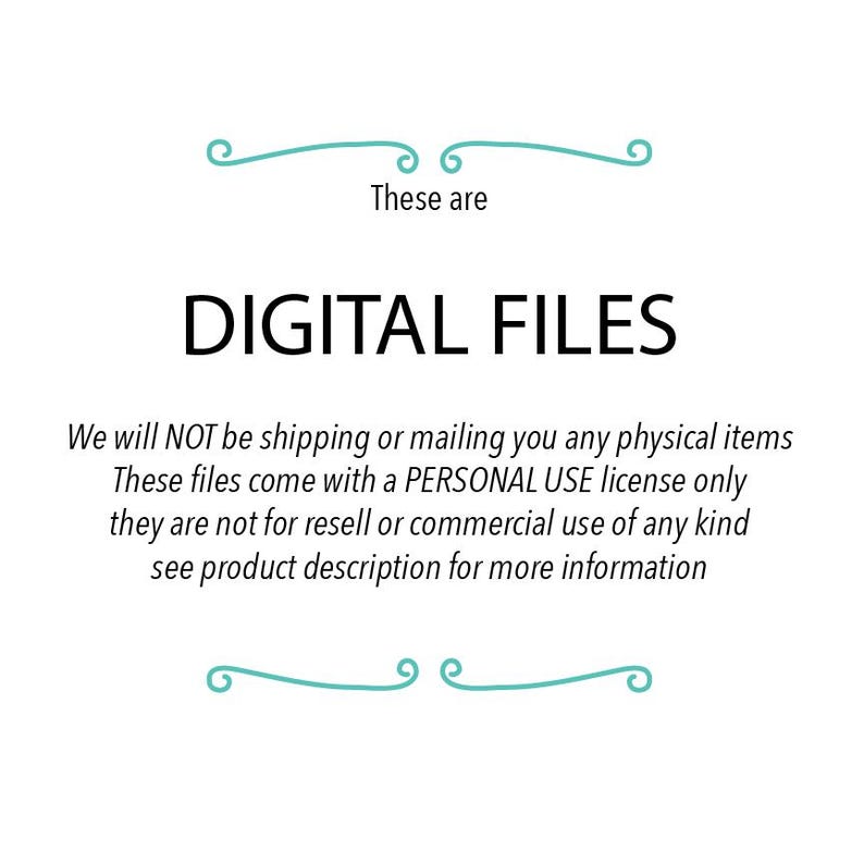 May include: Text that reads "These are DIGITAL FILES. We will NOT be shipping or mailing you any physical items. These files come with a PERSONAL USE license only, they are not for resell or commercial use of any kind. See product description for more information."