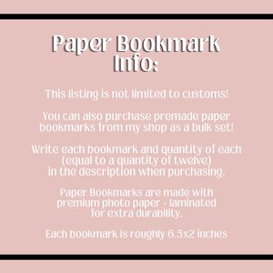 May include: Paper bookmark information. This listing is not limited to custom orders. You can also purchase premade paper bookmarks from my shop as a bulk set. Write each bookmark and quantity of each (equal to a quantity of twelve) in the description when purchasing. Paper bookmarks are made with premium photo paper and laminated for extra durability. Each bookmark is roughly 6.5 by 2 inches.