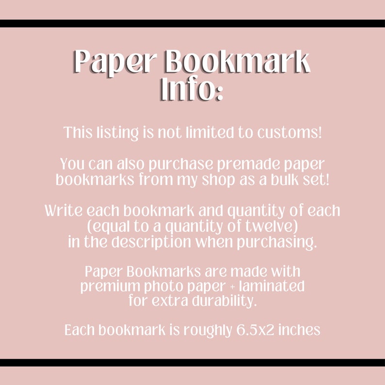 May include: Paper bookmark information. This listing is not limited to custom orders. You can also purchase premade paper bookmarks from my shop as a bulk set. Write each bookmark and quantity of each (equal to a quantity of twelve) in the description when purchasing. Paper bookmarks are made with premium photo paper and laminated for extra durability. Each bookmark is roughly 6.5 by 2 inches.