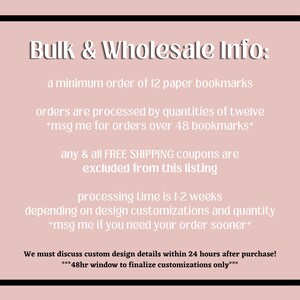 May include: Bulk and wholesale information for paper bookmarks. Minimum order of 12 bookmarks. Orders are processed in quantities of 12. Message for orders over 48 bookmarks. Free shipping coupons are excluded from this listing. Processing time is 1-2 weeks depending on design customizations and quantity. Message if you need your order sooner. Discuss custom design details within 24 hours of purchase. 48-hour window to finalize customizations only.
