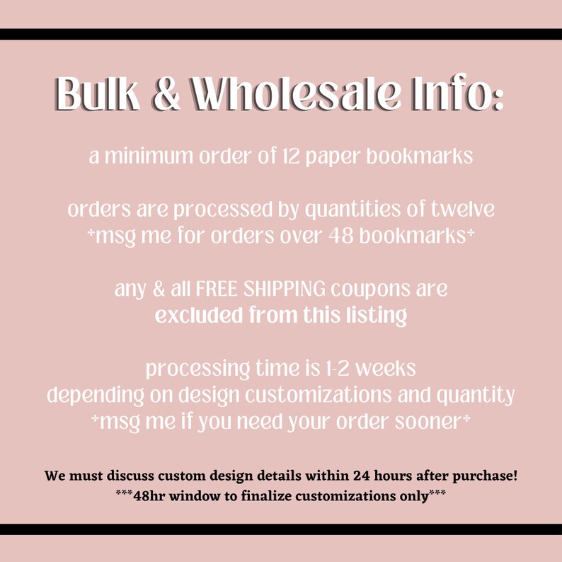 May include: Bulk and wholesale information for paper bookmarks. Minimum order of 12 bookmarks. Orders are processed in quantities of 12. Message for orders over 48 bookmarks. Free shipping coupons are excluded from this listing. Processing time is 1-2 weeks depending on design customizations and quantity. Message if you need your order sooner. Discuss custom design details within 24 hours of purchase. 48-hour window to finalize customizations only.