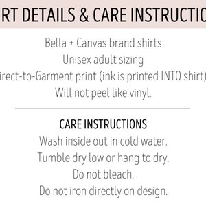 May include: Shirt details and care instructions for Bella + Canvas brand shirts. Unisex adult sizing. Direct-to-garment print (ink is printed INTO shirt). Will not peel like vinyl. Care instructions: Wash inside out in cold water. Tumble dry low or hang to dry. Do not bleach. Do not iron directly on design.