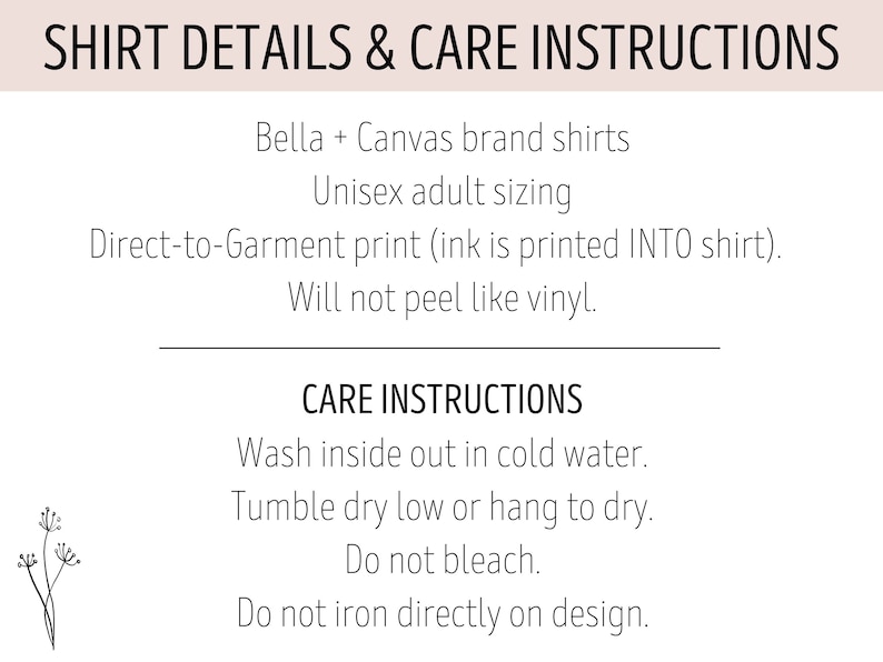 May include: Shirt details and care instructions for Bella + Canvas brand shirts. Unisex adult sizing. Direct-to-garment print (ink is printed INTO shirt). Will not peel like vinyl. Care instructions: Wash inside out in cold water. Tumble dry low or hang to dry. Do not bleach. Do not iron directly on design.