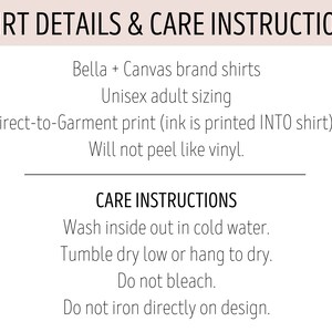 May include: Shirt details and care instructions for Bella + Canvas brand shirts. Unisex adult sizing. Direct-to-garment print (ink is printed INTO shirt). Will not peel like vinyl. Care instructions: Wash inside out in cold water. Tumble dry low or hang to dry. Do not bleach. Do not iron directly on design.