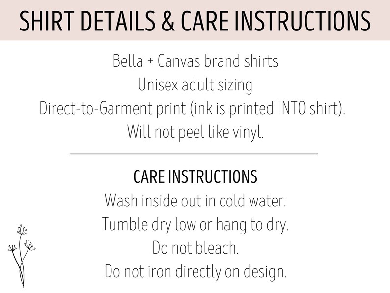 May include: Shirt details and care instructions for Bella + Canvas brand shirts. Unisex adult sizing. Direct-to-garment print (ink is printed INTO shirt). Will not peel like vinyl. Care instructions: Wash inside out in cold water. Tumble dry low or hang to dry. Do not bleach. Do not iron directly on design.