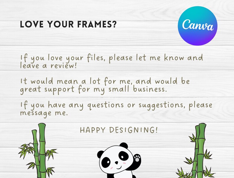 May include: A digital illustration of a panda bear with a bamboo forest background. The text "LOVE YOUR FRAMES?" is at the top of the image. The text "If you love your files, please let me know and leave a review!" is below the panda bear. The text "It would mean a lot for me, and would be great support for my small business." is below the first text. The text "If you have any questions or suggestions, please message me." is below the second text. The text "HAPPY DESIGNING!" is at the bottom of the image.